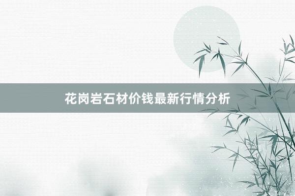 花岗岩石材价钱最新行情分析