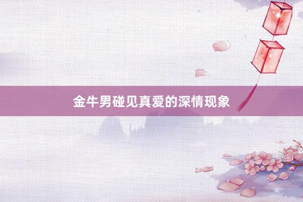 金牛男碰见真爱的深情现象
