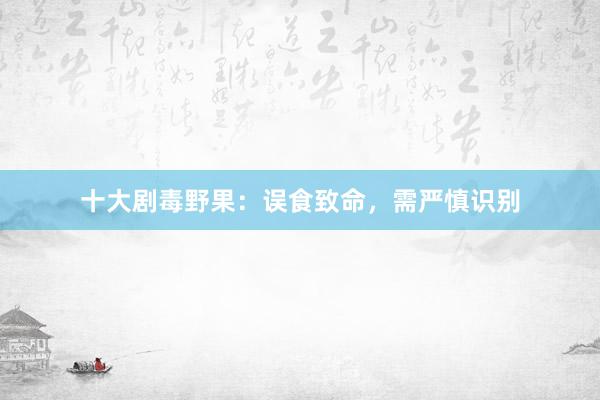 十大剧毒野果：误食致命，需严慎识别