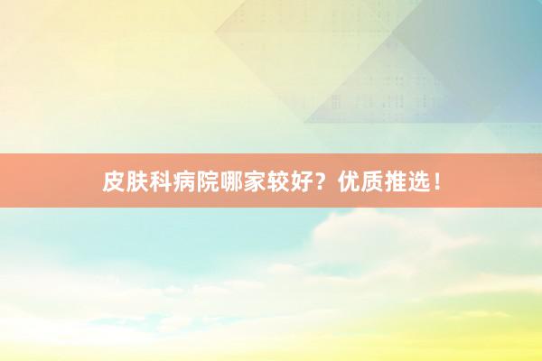 皮肤科病院哪家较好？优质推选！